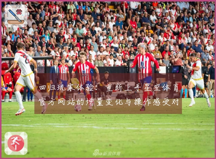 回归玩家体验：重新上手星空体育官方网站的增量变化与操作感受对比测评