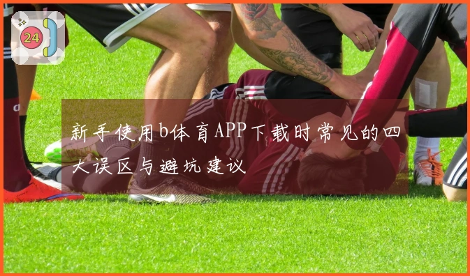 新手使用b体育APP下载时常见的四大误区与避坑建议